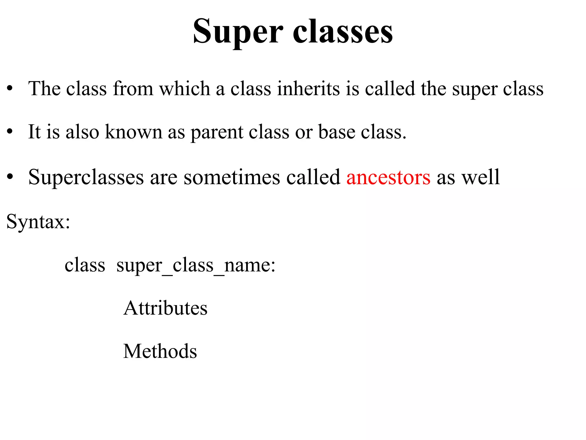 Super classes
• The class from which a class inherits is called the super class
• It is also known as parent class or base class.
• Superclasses are sometimes called ancestors as well
Syntax:
class super_class_name:
Attributes
Methods
 