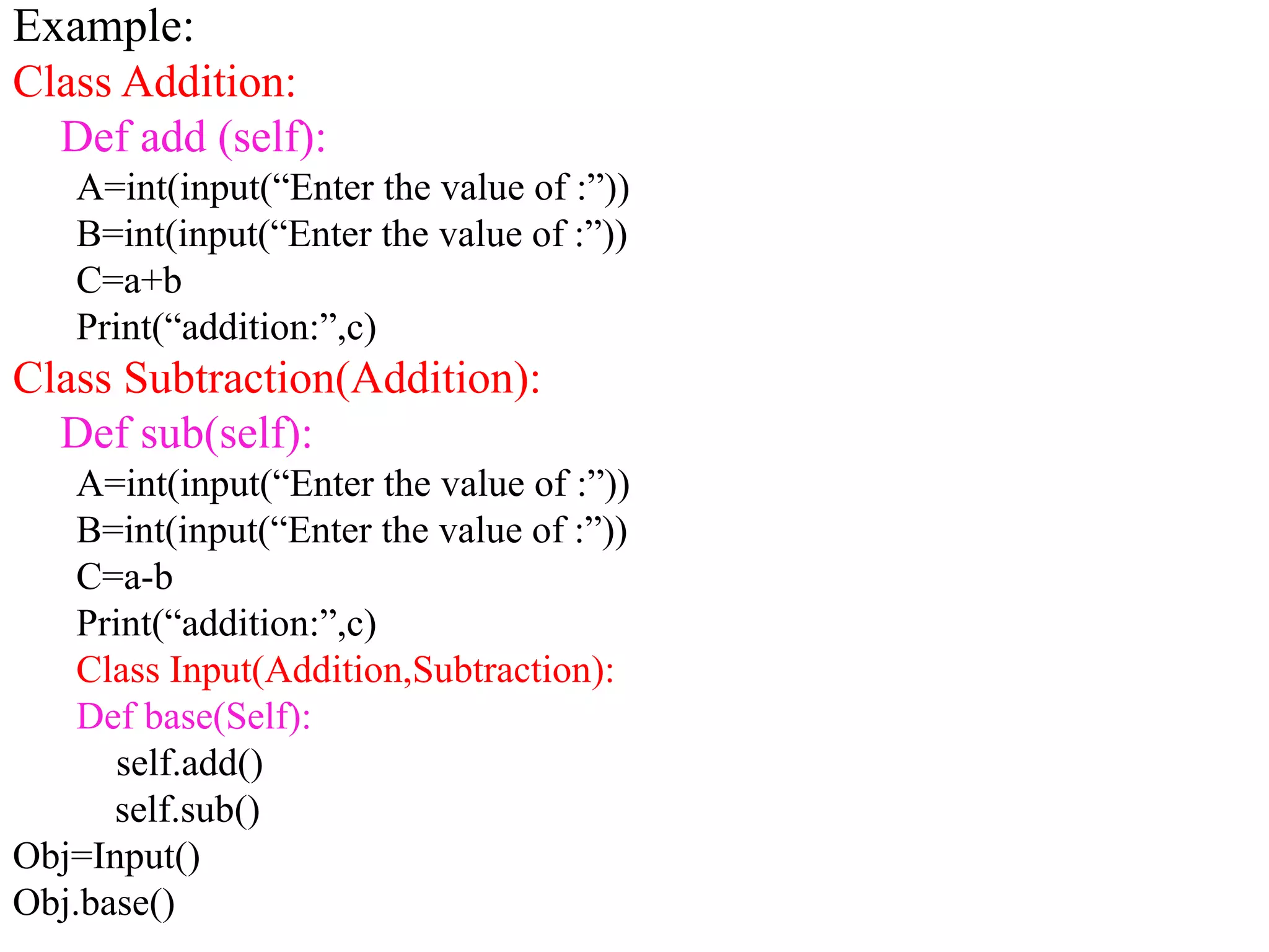 Example:
Class Addition:
Def add (self):
A=int(input(“Enter the value of :”))
B=int(input(“Enter the value of :”))
C=a+b
Print(“addition:”,c)
Class Subtraction(Addition):
Def sub(self):
A=int(input(“Enter the value of :”))
B=int(input(“Enter the value of :”))
C=a-b
Print(“addition:”,c)
Class Input(Addition,Subtraction):
Def base(Self):
self.add()
self.sub()
Obj=Input()
Obj.base()
 