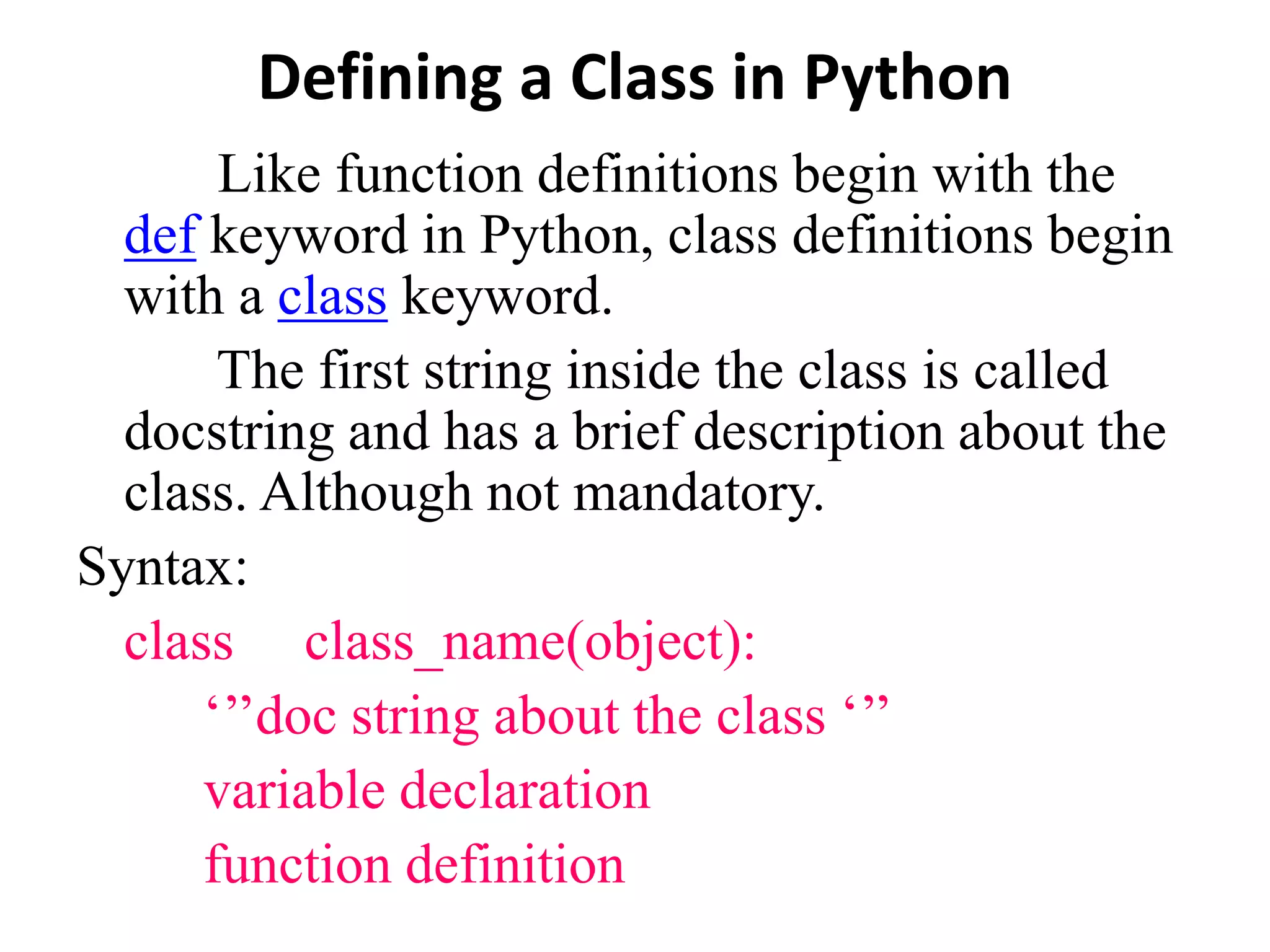 Defining a Class in Python
Like function definitions begin with the
def keyword in Python, class definitions begin
with a class keyword.
The first string inside the class is called
docstring and has a brief description about the
class. Although not mandatory.
Syntax:
class class_name(object):
‘’’doc string about the class ‘’’
variable declaration
function definition
 