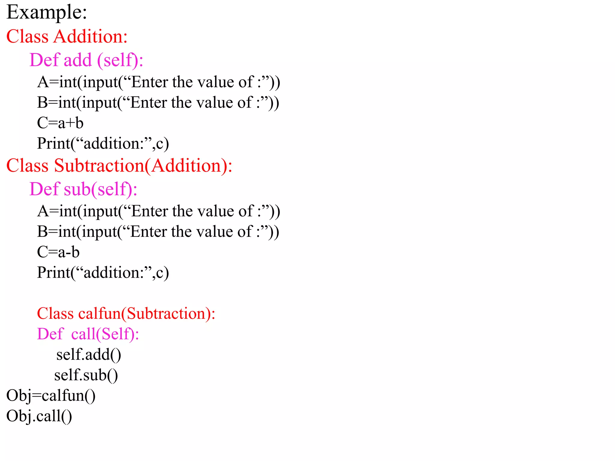 Example:
Class Addition:
Def add (self):
A=int(input(“Enter the value of :”))
B=int(input(“Enter the value of :”))
C=a+b
Print(“addition:”,c)
Class Subtraction(Addition):
Def sub(self):
A=int(input(“Enter the value of :”))
B=int(input(“Enter the value of :”))
C=a-b
Print(“addition:”,c)
Class calfun(Subtraction):
Def call(Self):
self.add()
self.sub()
Obj=calfun()
Obj.call()
 