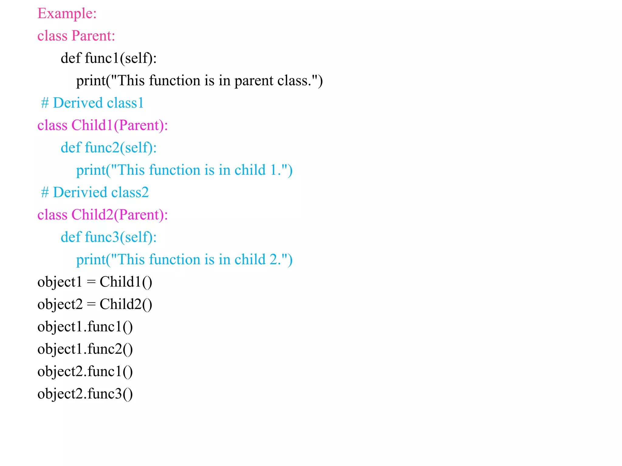 Example:
class Parent:
def func1(self):
print("This function is in parent class.")
# Derived class1
class Child1(Parent):
def func2(self):
print("This function is in child 1.")
# Derivied class2
class Child2(Parent):
def func3(self):
print("This function is in child 2.")
object1 = Child1()
object2 = Child2()
object1.func1()
object1.func2()
object2.func1()
object2.func3()
 