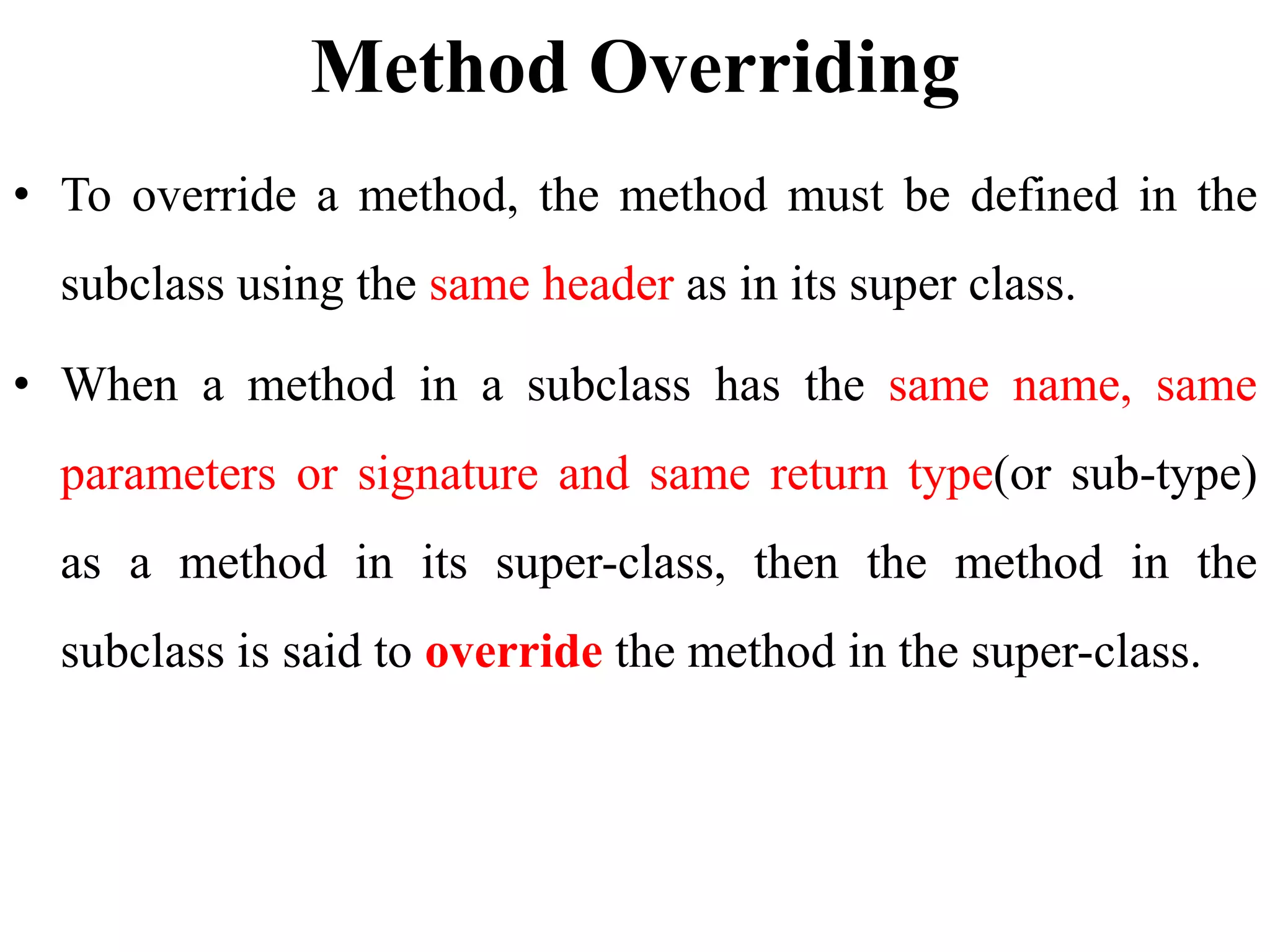 Method Overriding
• To override a method, the method must be defined in the
subclass using the same header as in its super class.
• When a method in a subclass has the same name, same
parameters or signature and same return type(or sub-type)
as a method in its super-class, then the method in the
subclass is said to override the method in the super-class.
 