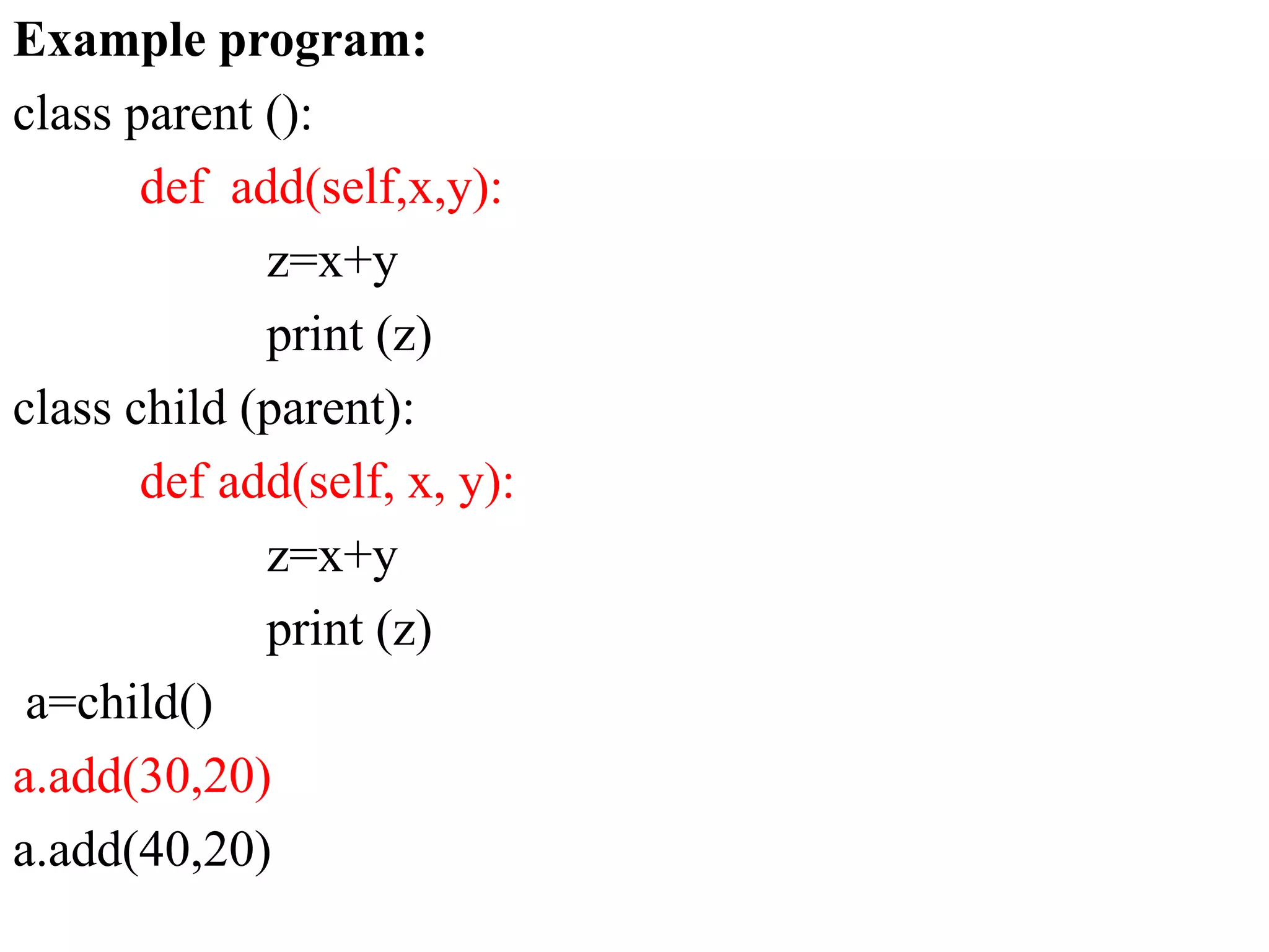 Example program:
class parent ():
def add(self,x,y):
z=x+y
print (z)
class child (parent):
def add(self, x, y):
z=x+y
print (z)
a=child()
a.add(30,20)
a.add(40,20)
 