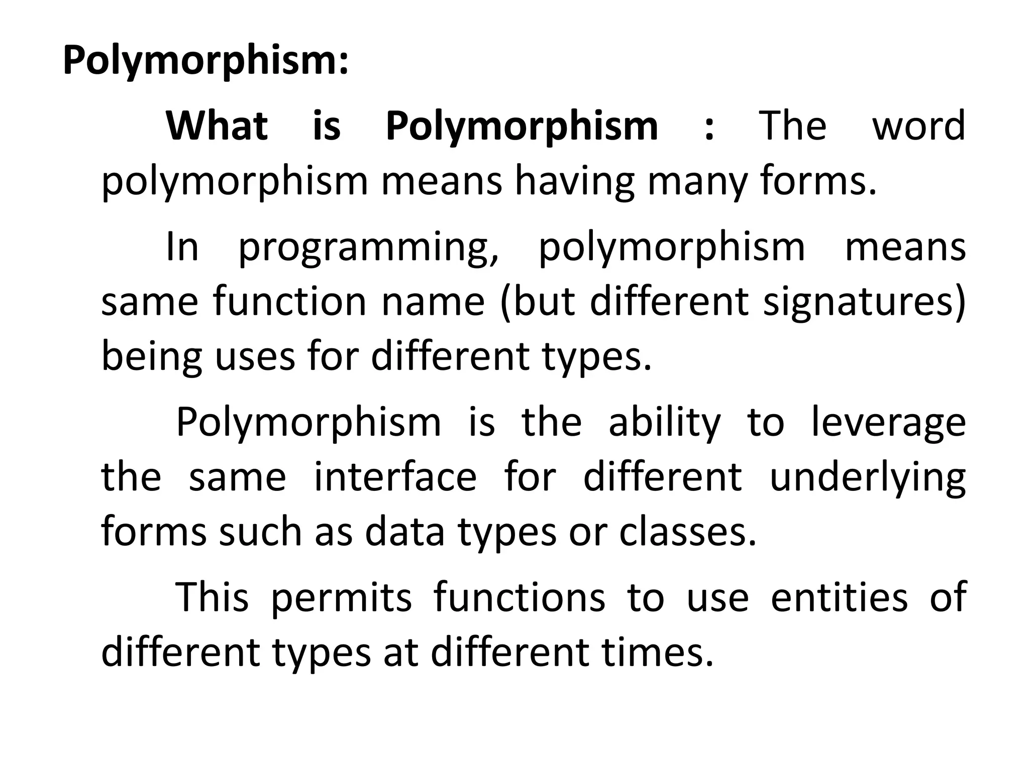 Polymorphism:
What is Polymorphism : The word
polymorphism means having many forms.
In programming, polymorphism means
same function name (but different signatures)
being uses for different types.
Polymorphism is the ability to leverage
the same interface for different underlying
forms such as data types or classes.
This permits functions to use entities of
different types at different times.
 