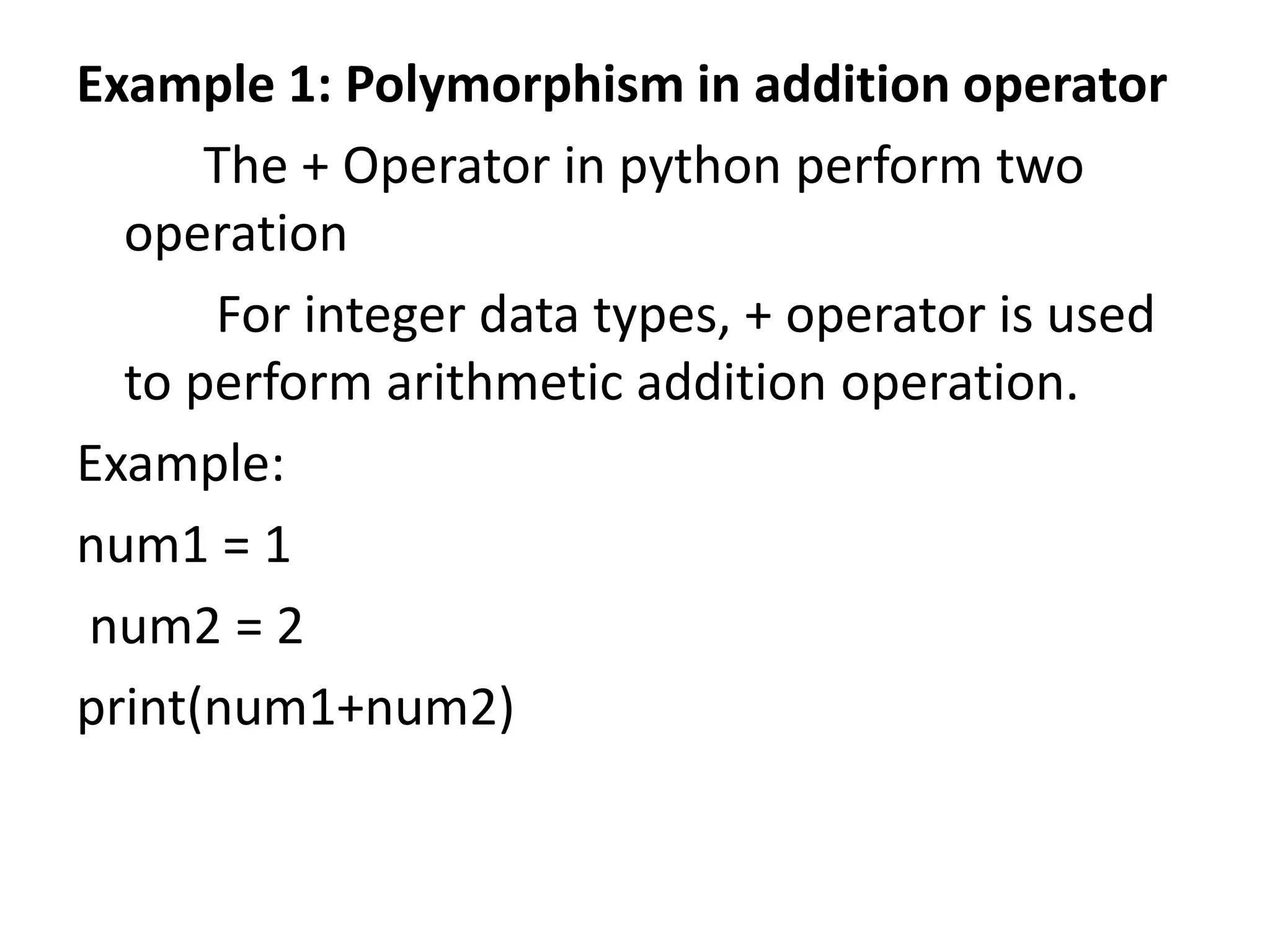 Example 1: Polymorphism in addition operator
The + Operator in python perform two
operation
For integer data types, + operator is used
to perform arithmetic addition operation.
Example:
num1 = 1
num2 = 2
print(num1+num2)
 