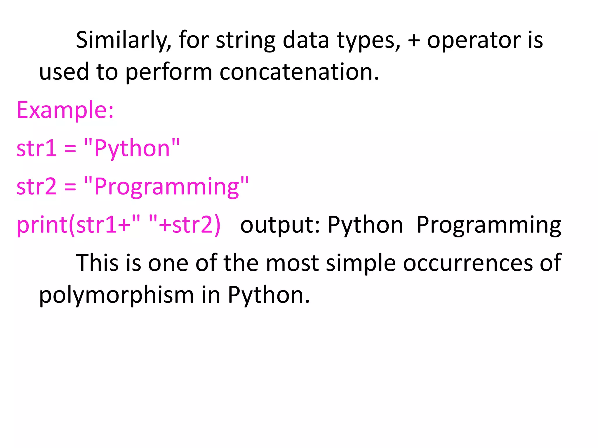 Similarly, for string data types, + operator is
used to perform concatenation.
Example:
str1 = "Python"
str2 = "Programming"
print(str1+" "+str2) output: Python Programming
This is one of the most simple occurrences of
polymorphism in Python.
 