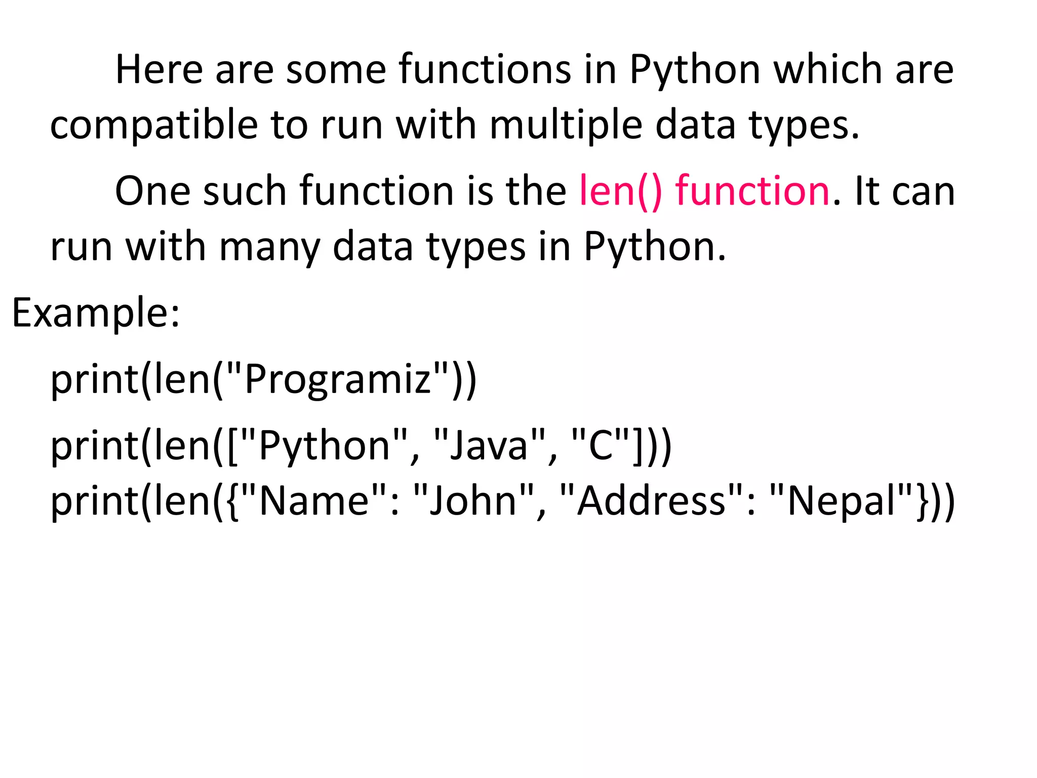 Here are some functions in Python which are
compatible to run with multiple data types.
One such function is the len() function. It can
run with many data types in Python.
Example:
print(len("Programiz"))
print(len(["Python", "Java", "C"]))
print(len({"Name": "John", "Address": "Nepal"}))
 