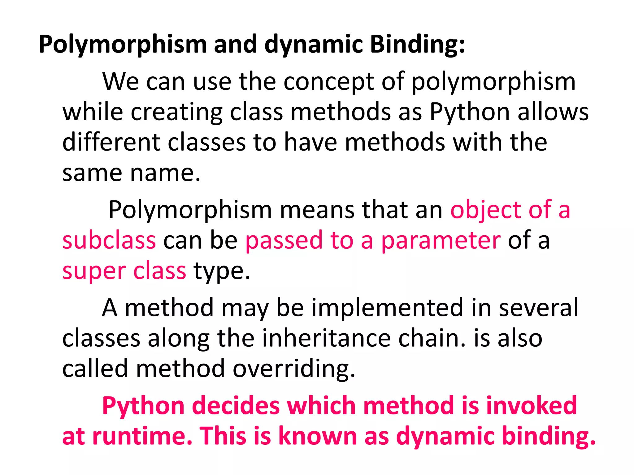 Polymorphism and dynamic Binding:
We can use the concept of polymorphism
while creating class methods as Python allows
different classes to have methods with the
same name.
Polymorphism means that an object of a
subclass can be passed to a parameter of a
super class type.
A method may be implemented in several
classes along the inheritance chain. is also
called method overriding.
Python decides which method is invoked
at runtime. This is known as dynamic binding.
 