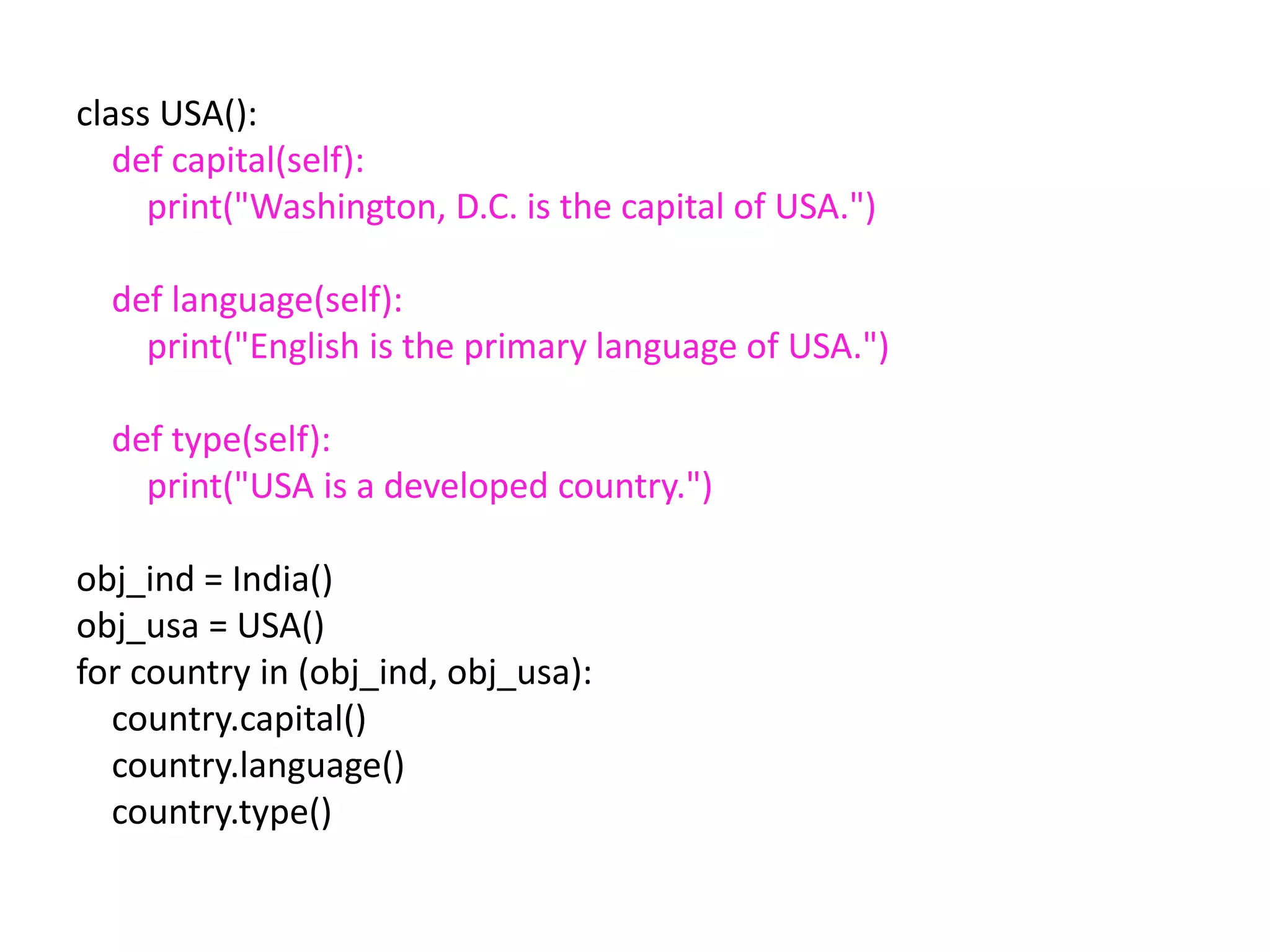 class USA():
def capital(self):
print("Washington, D.C. is the capital of USA.")
def language(self):
print("English is the primary language of USA.")
def type(self):
print("USA is a developed country.")
obj_ind = India()
obj_usa = USA()
for country in (obj_ind, obj_usa):
country.capital()
country.language()
country.type()
 