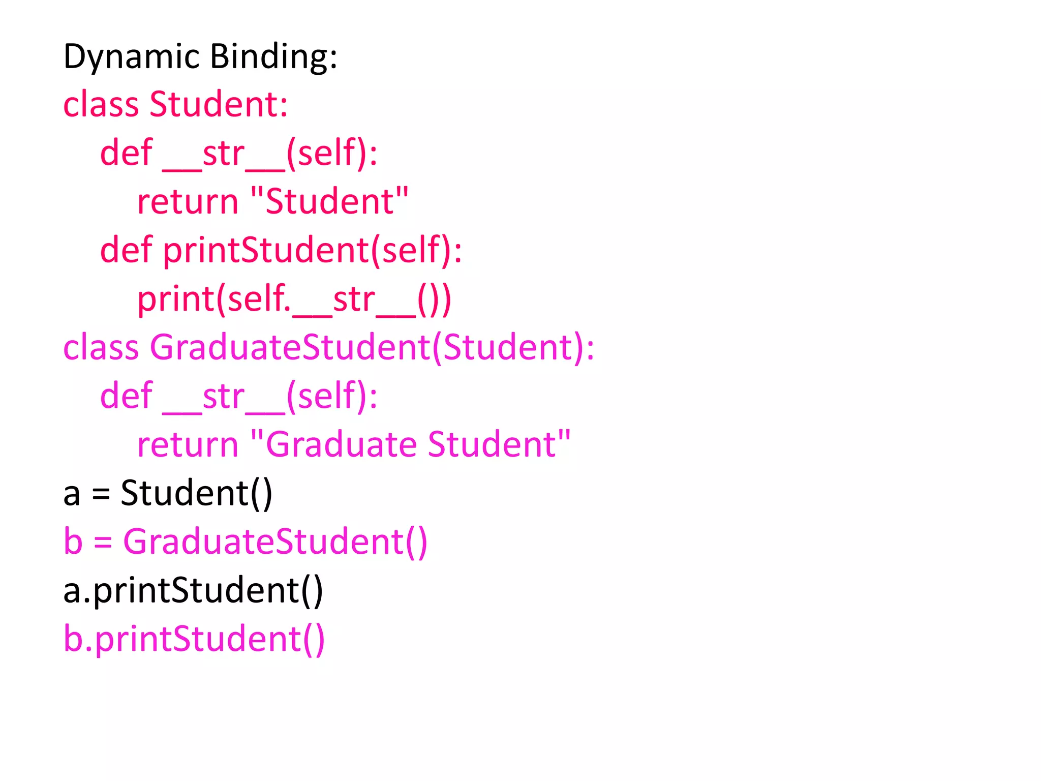 Dynamic Binding:
class Student:
def __str__(self):
return "Student"
def printStudent(self):
print(self.__str__())
class GraduateStudent(Student):
def __str__(self):
return "Graduate Student"
a = Student()
b = GraduateStudent()
a.printStudent()
b.printStudent()
 