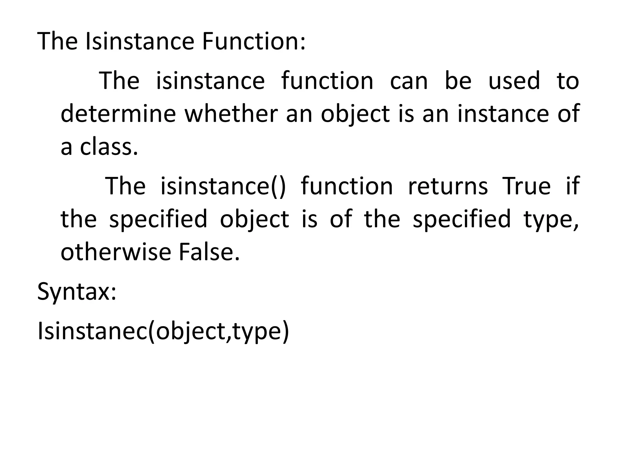The Isinstance Function:
The isinstance function can be used to
determine whether an object is an instance of
a class.
The isinstance() function returns True if
the specified object is of the specified type,
otherwise False.
Syntax:
Isinstanec(object,type)
 