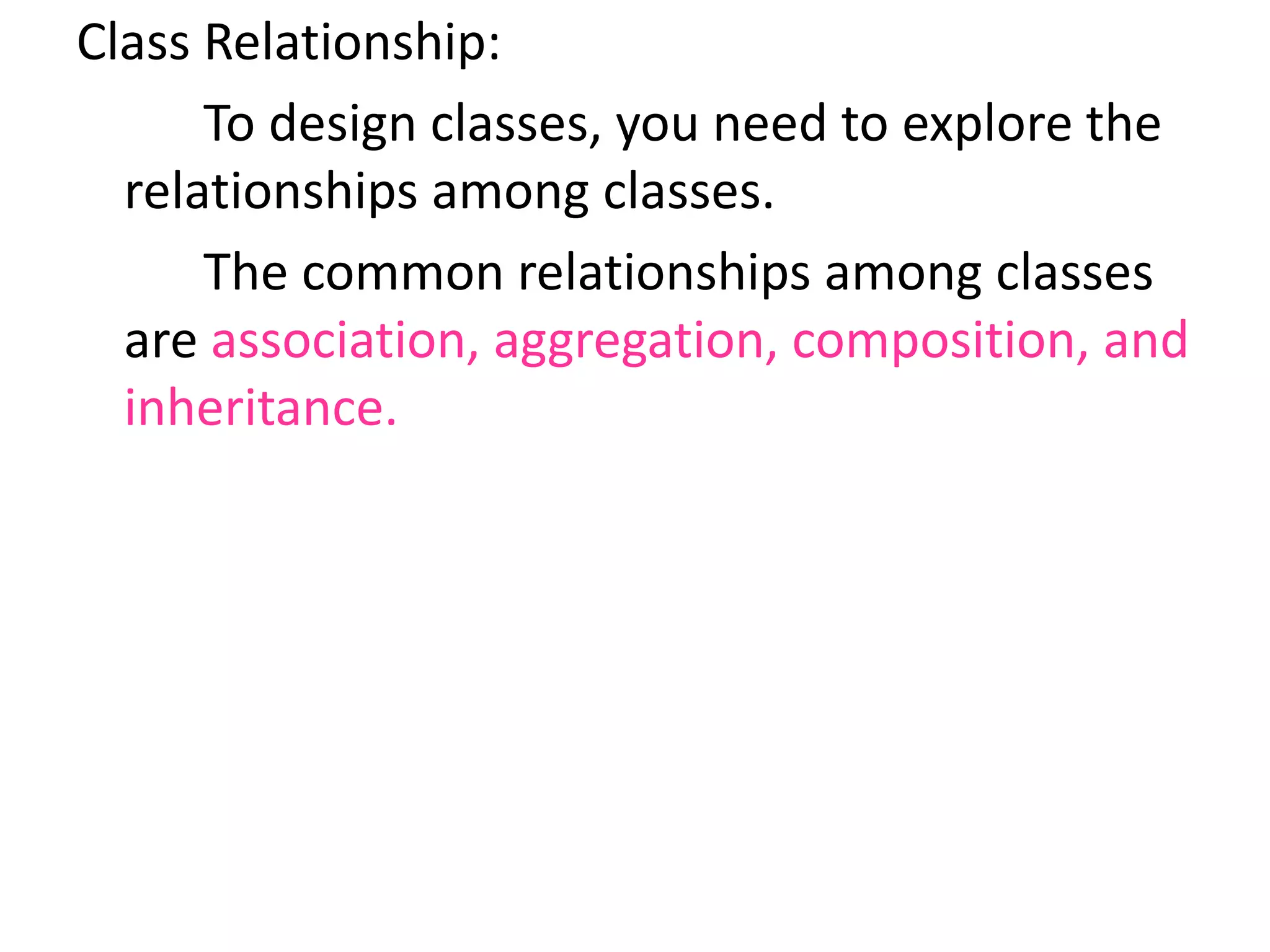 Class Relationship:
To design classes, you need to explore the
relationships among classes.
The common relationships among classes
are association, aggregation, composition, and
inheritance.
 