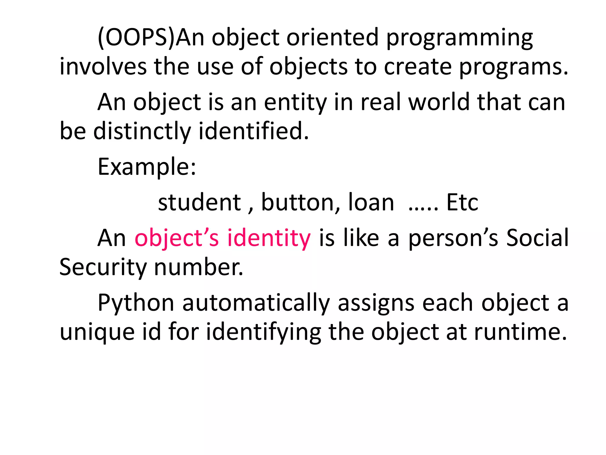 (OOPS)An object oriented programming
involves the use of objects to create programs.
An object is an entity in real world that can
be distinctly identified.
Example:
student , button, loan ….. Etc
An object’s identity is like a person’s Social
Security number.
Python automatically assigns each object a
unique id for identifying the object at runtime.
 