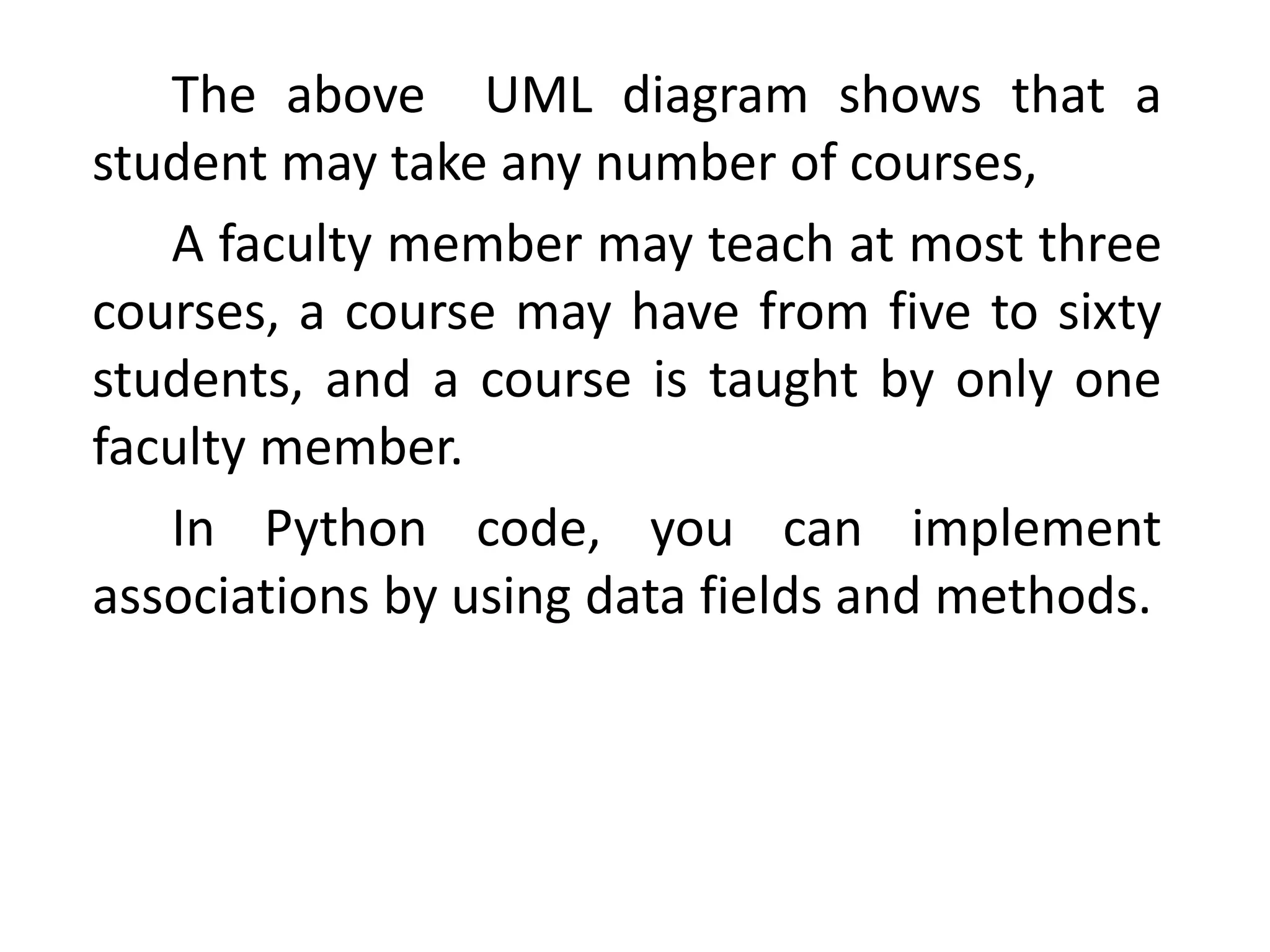 The above UML diagram shows that a
student may take any number of courses,
A faculty member may teach at most three
courses, a course may have from five to sixty
students, and a course is taught by only one
faculty member.
In Python code, you can implement
associations by using data fields and methods.
 