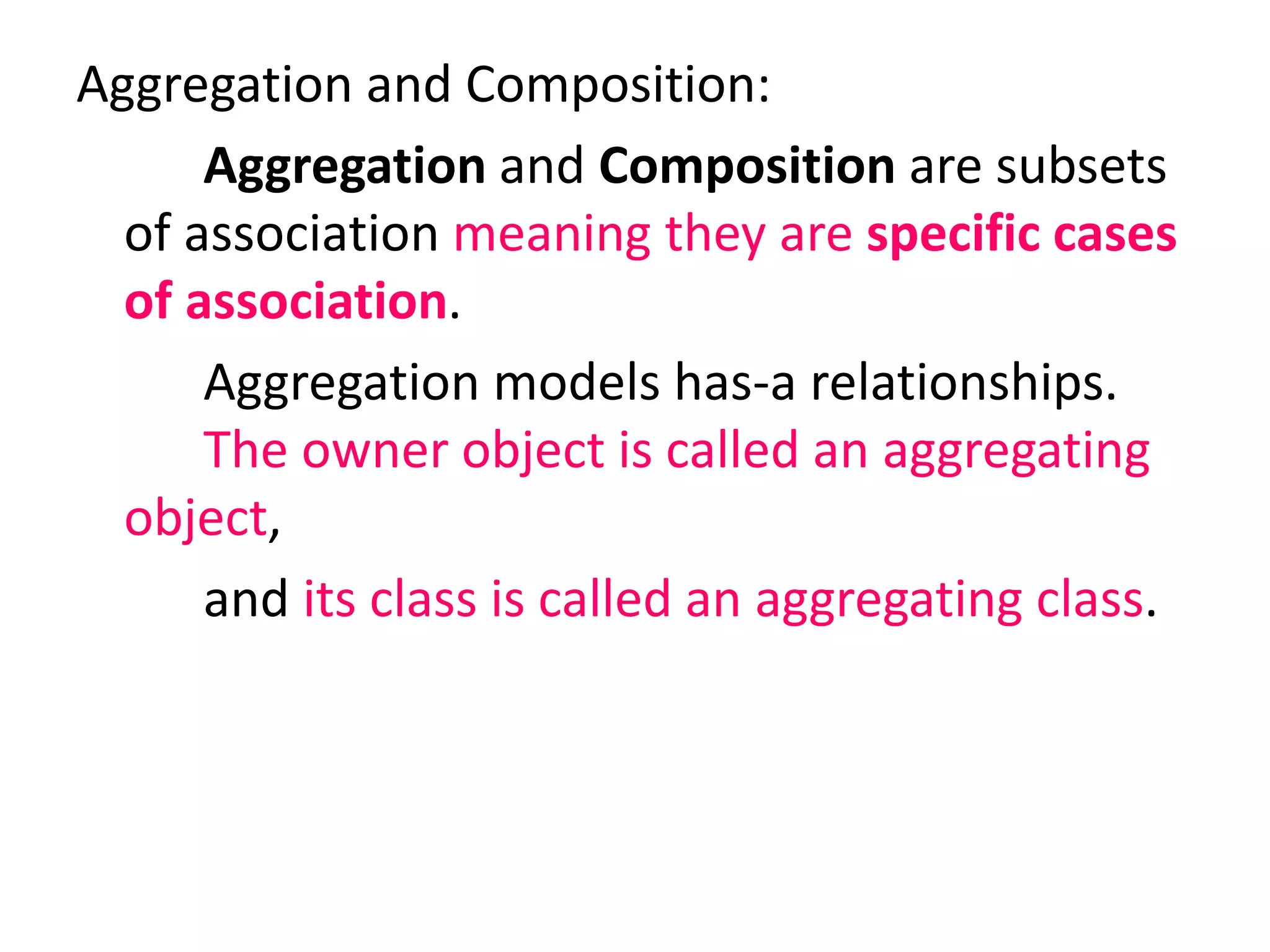 Aggregation and Composition:
Aggregation and Composition are subsets
of association meaning they are specific cases
of association.
Aggregation models has-a relationships.
The owner object is called an aggregating
object,
and its class is called an aggregating class.
 