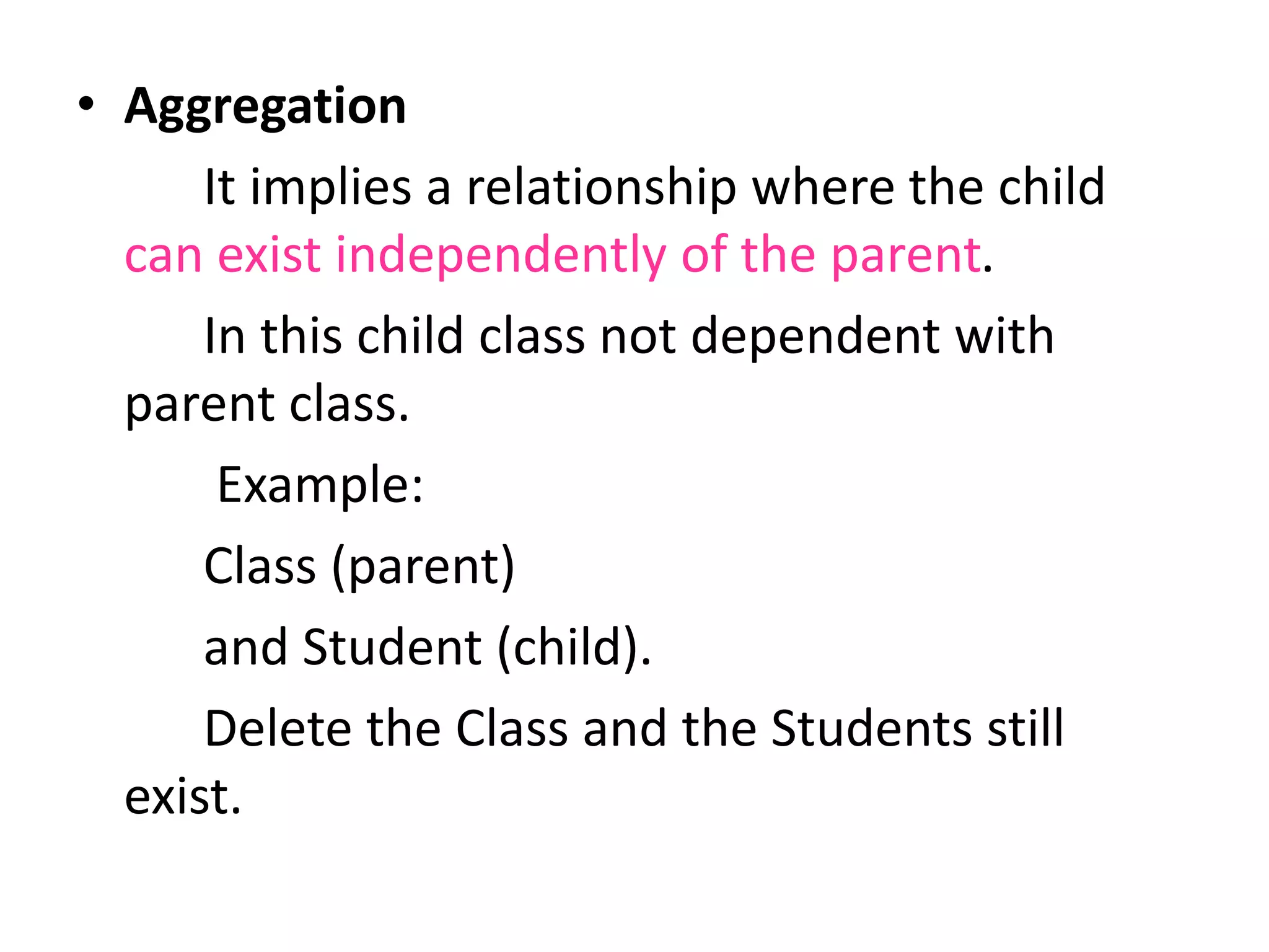 • Aggregation
It implies a relationship where the child
can exist independently of the parent.
In this child class not dependent with
parent class.
Example:
Class (parent)
and Student (child).
Delete the Class and the Students still
exist.
 