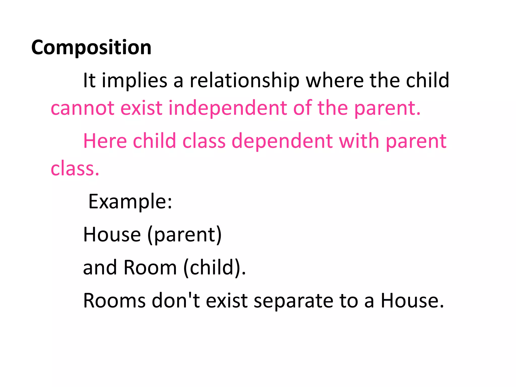 Composition
It implies a relationship where the child
cannot exist independent of the parent.
Here child class dependent with parent
class.
Example:
House (parent)
and Room (child).
Rooms don't exist separate to a House.
 