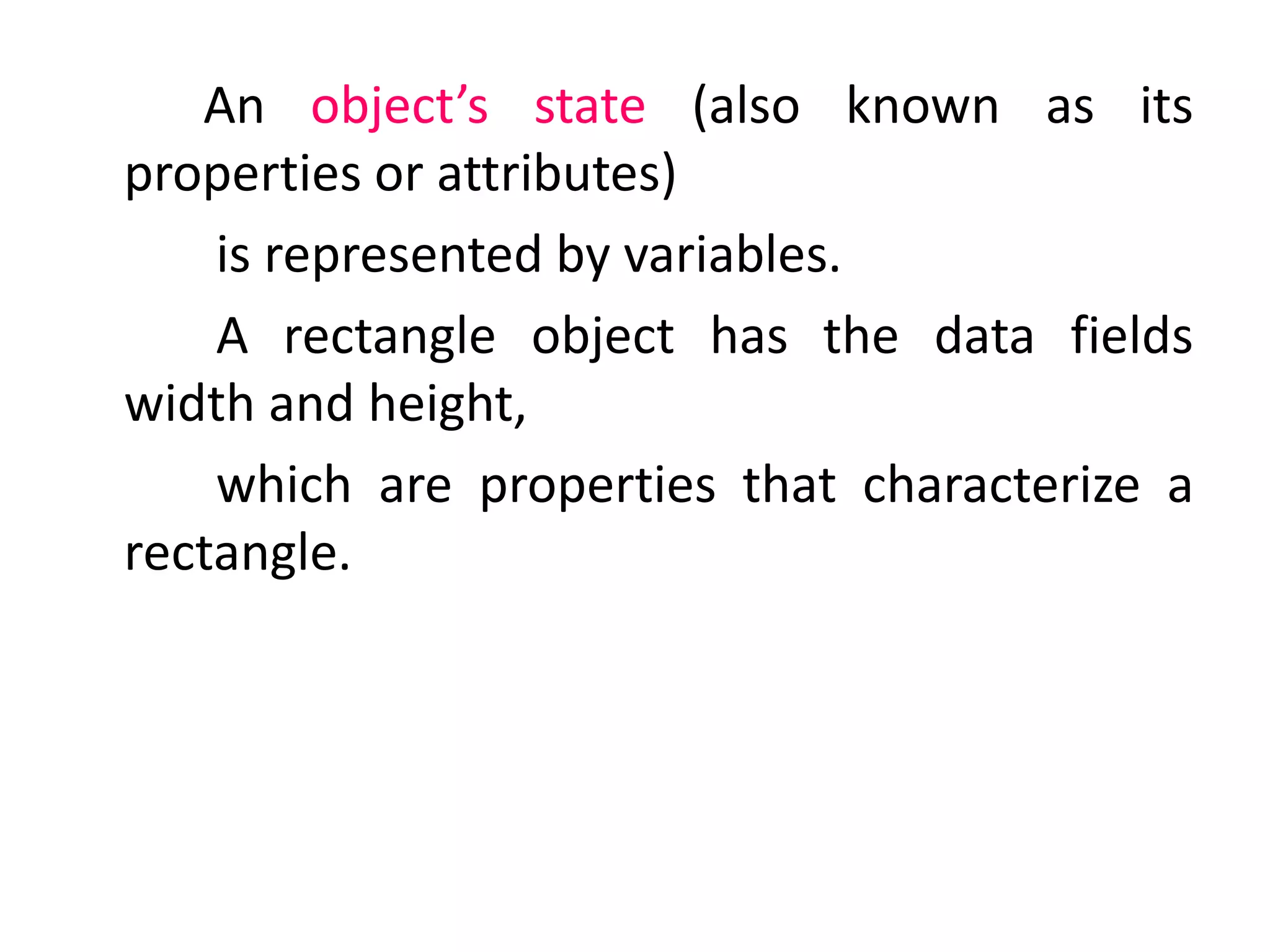 An object’s state (also known as its
properties or attributes)
is represented by variables.
A rectangle object has the data fields
width and height,
which are properties that characterize a
rectangle.
 
