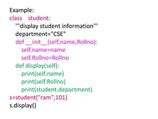 Example:
class student:
'''display student information'''
department="CSE"
def __init__(self,name,Rollno):
self.name=name
self.Rollno=Rollno
def display(self):
print(self.name)
print(self.Rollno)
print(student.department)
s=student("ram",101)
s.display()
 