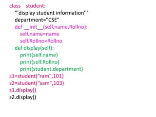 class student:
'''display student information'''
department="CSE"
def __init__(self,name,Rollno):
self.name=name
self.Rollno=Rollno
def display(self):
print(self.name)
print(self.Rollno)
print(student.department)
s1=student("ram",101)
s2=student(“sam",103)
s1.display()
s2.display()
 