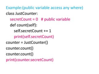 Example:(public variable access any where)
class JustCounter:
secretCount = 0 # public variable
def count(self):
self.secretCount += 1
print(self.secretCount)
counter = JustCounter()
counter.count()
counter.count()
print(counter.secretCount)
 