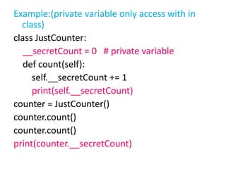 Example:(private variable only access with in
class)
class JustCounter:
__secretCount = 0 # private variable
def count(self):
self.__secretCount += 1
print(self.__secretCount)
counter = JustCounter()
counter.count()
counter.count()
print(counter.__secretCount)
 