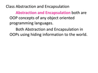 Class Abstraction and Encapsulation
Abstraction and Encapsulation both are
OOP concepts of any object oriented
programming languages.
Both Abstraction and Encapsulation in
OOPs using hiding information to the world.
 