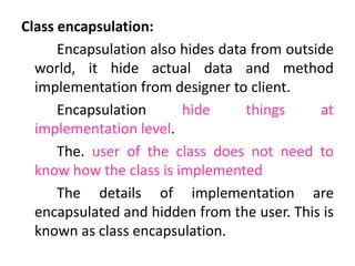 Class encapsulation:
Encapsulation also hides data from outside
world, it hide actual data and method
implementation from designer to client.
Encapsulation hide things at
implementation level.
The. user of the class does not need to
know how the class is implemented
The details of implementation are
encapsulated and hidden from the user. This is
known as class encapsulation.
 