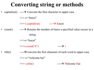 Converting string or methods
• capitalize() ---- Converts the first character to upper case
>>> s=“kncet”
>>> s.capitalize() ---- Kncet
• count() ---- Returns the number of times a specified value occurs in a
string
>>>s=“kncet”
>>>s.count(“k”) ---- 1
• title() ----Converts the first character of each word to upper case
>>> s=“welcome hai”
>>> s.title() ---- Welcome Hai
 
