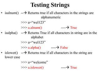 Testing Strings
• isalnum() -- Returns true if all characters in the strings are
alphanumeric
>>> a=“wel123”
>>> a.alnum() ---- True
• isalpha() -- Returns True if all characters in string are in the
alphabet
>>> a=“wel123”
>>> a.alpha() ---- False
• islower() -- Returns true if all characters in the string are
lower case
>>> a=“welcome”
>>> a.islower() ---- True
 