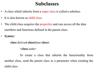 Subclasses
• A class which inherits from a super class is called a subclass.
• It is also known as child class.
• The child class acquires the properties and can access all the data
members and functions defined in the parent class.
• Syntax:
class derived-class(base class):
<class-suite>
To create a class that inherits the functionality from
another class, send the parent class as a parameter when creating the
child class
 
