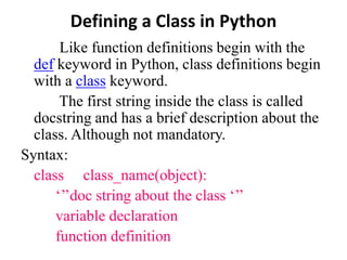 Defining a Class in Python
Like function definitions begin with the
def keyword in Python, class definitions begin
with a class keyword.
The first string inside the class is called
docstring and has a brief description about the
class. Although not mandatory.
Syntax:
class class_name(object):
‘’’doc string about the class ‘’’
variable declaration
function definition
 