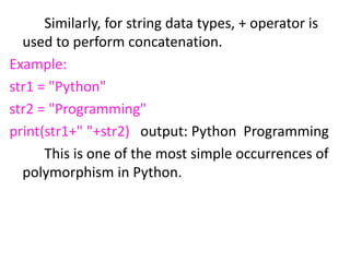 Similarly, for string data types, + operator is
used to perform concatenation.
Example:
str1 = "Python"
str2 = "Programming"
print(str1+" "+str2) output: Python Programming
This is one of the most simple occurrences of
polymorphism in Python.
 