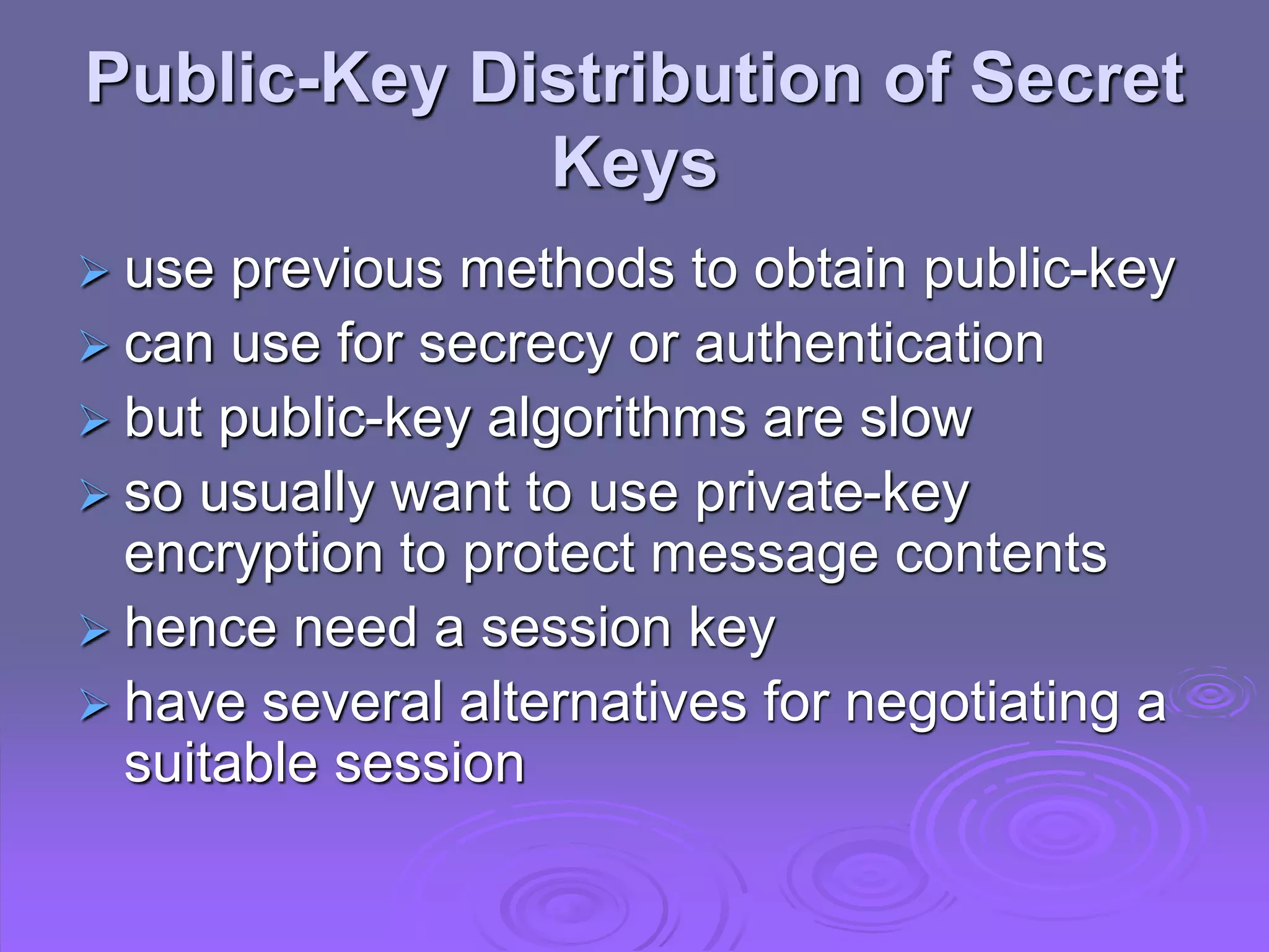 Public-Key Distribution of Secret
Keys
 use previous methods to obtain public-key
 can use for secrecy or authentication
 but public-key algorithms are slow
 so usually want to use private-key
encryption to protect message contents
 hence need a session key
 have several alternatives for negotiating a
suitable session
 