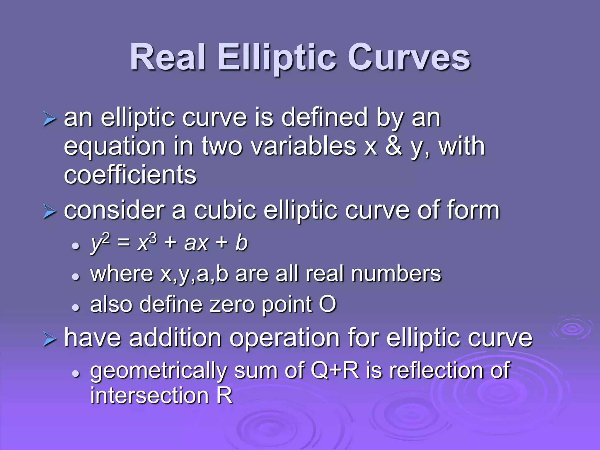 Real Elliptic Curves
 an elliptic curve is defined by an
equation in two variables x & y, with
coefficients
 consider a cubic elliptic curve of form
 y2 = x3 + ax + b
 where x,y,a,b are all real numbers
 also define zero point O
 have addition operation for elliptic curve
 geometrically sum of Q+R is reflection of
intersection R
 