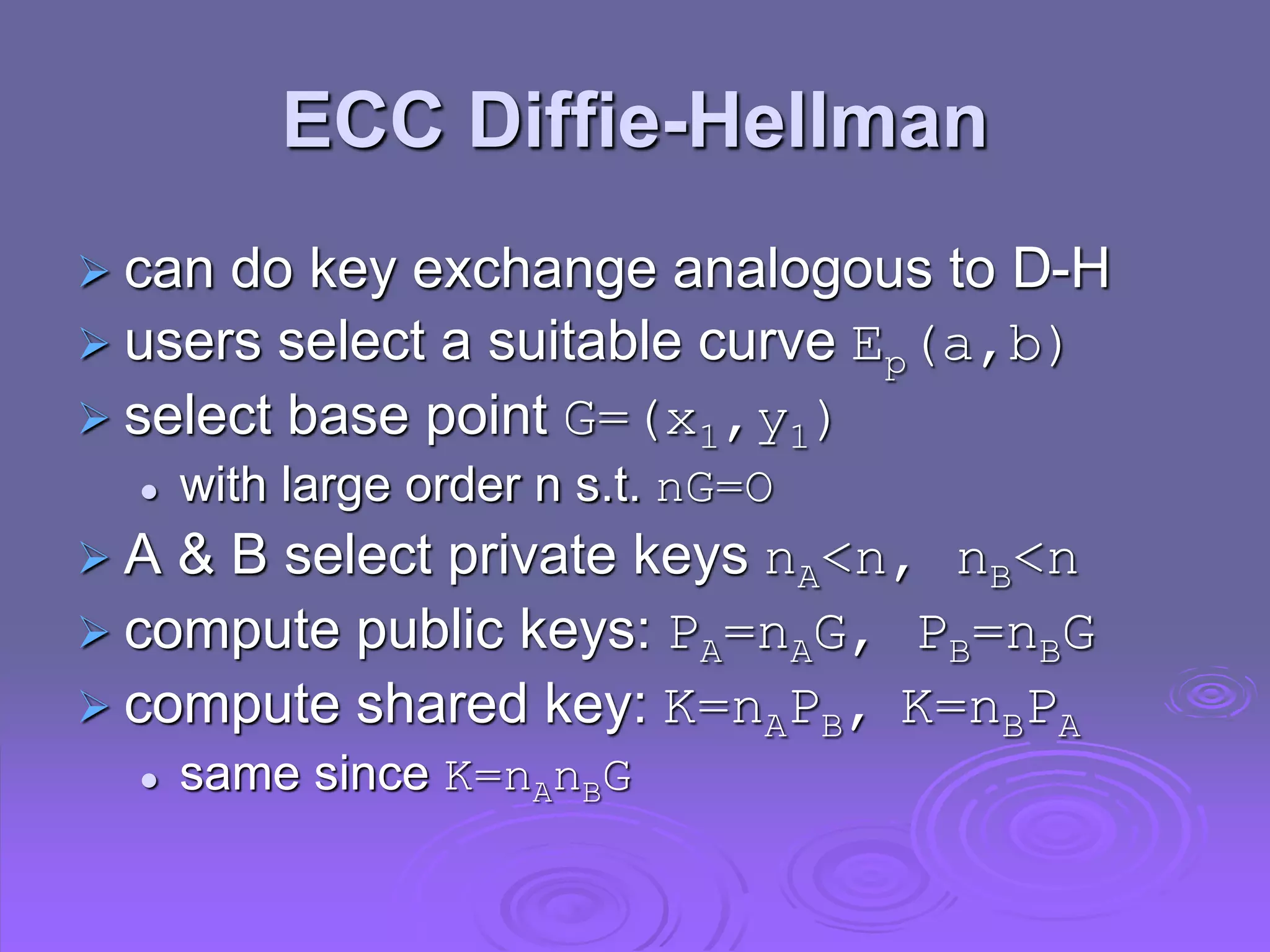 ECC Diffie-Hellman
 can do key exchange analogous to D-H
 users select a suitable curve Ep(a,b)
 select base point G=(x1,y1)
 with large order n s.t. nG=O
 A & B select private keys nA<n, nB<n
 compute public keys: PA=nAG, PB=nBG
 compute shared key: K=nAPB, K=nBPA
 same since K=nAnBG
 