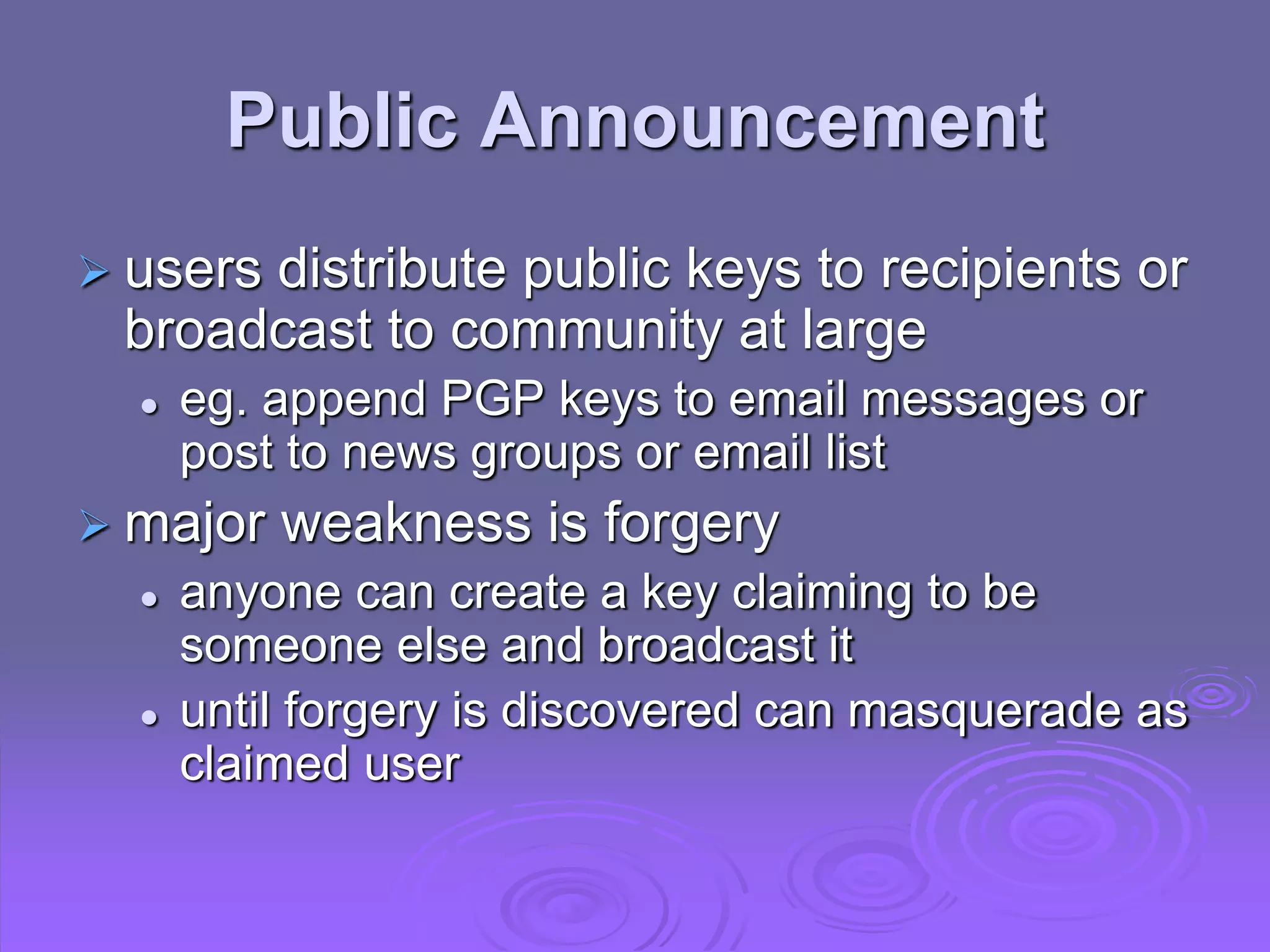 Public Announcement
 users distribute public keys to recipients or
broadcast to community at large
 eg. append PGP keys to email messages or
post to news groups or email list
 major weakness is forgery
 anyone can create a key claiming to be
someone else and broadcast it
 until forgery is discovered can masquerade as
claimed user
 
