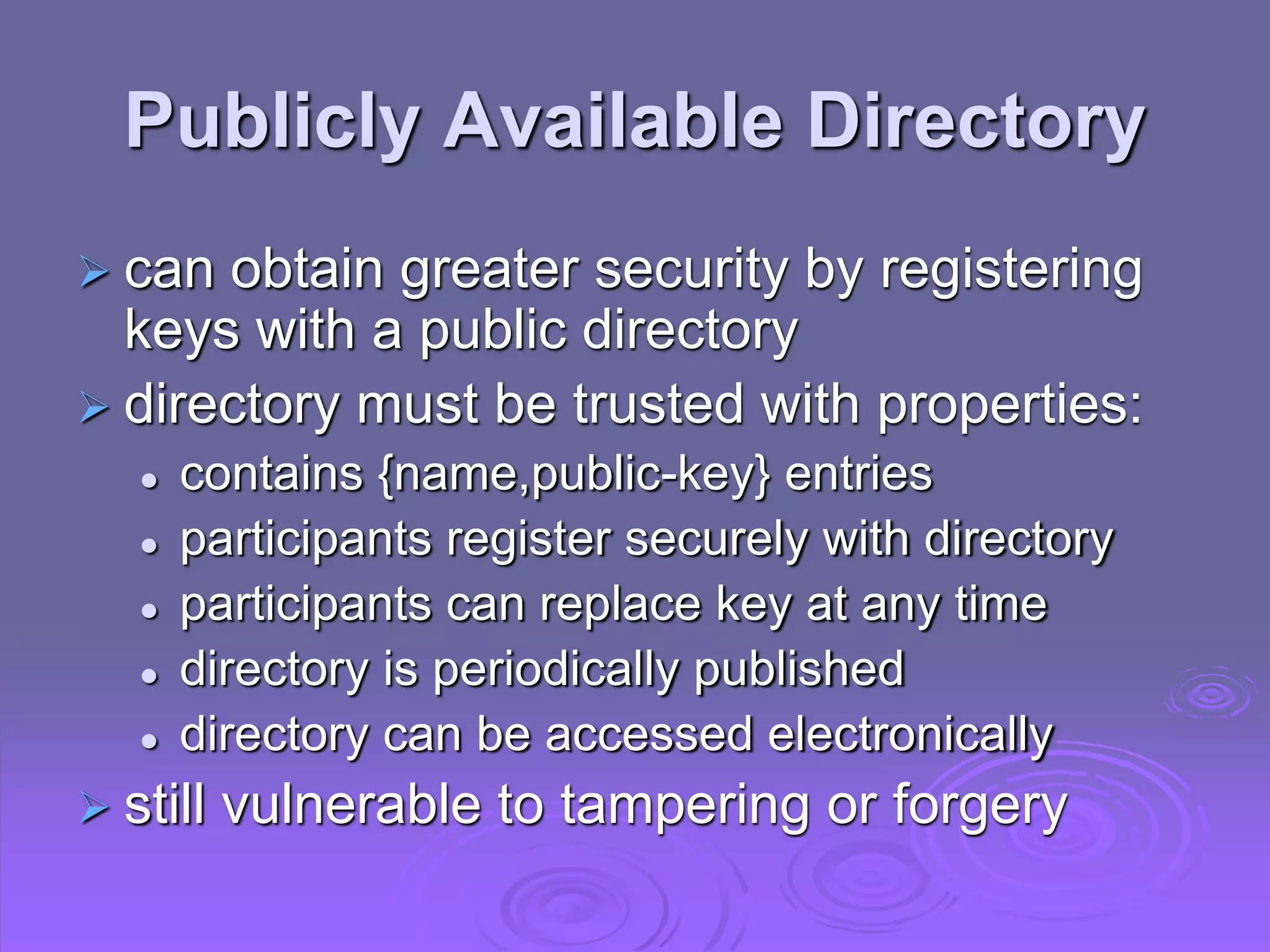 Publicly Available Directory
 can obtain greater security by registering
keys with a public directory
 directory must be trusted with properties:
 contains {name,public-key} entries
 participants register securely with directory
 participants can replace key at any time
 directory is periodically published
 directory can be accessed electronically
 still vulnerable to tampering or forgery
 