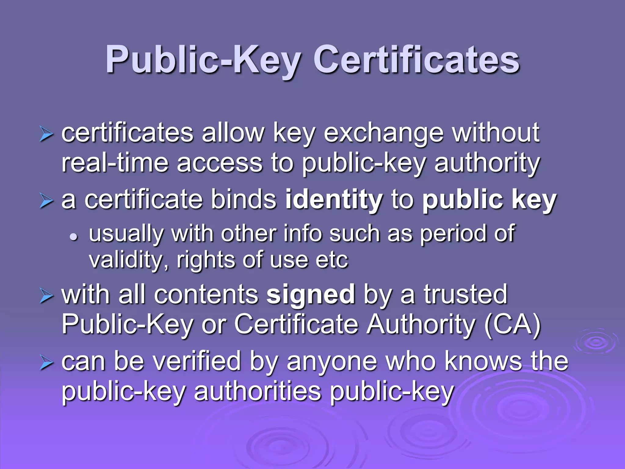 Public-Key Certificates
 certificates allow key exchange without
real-time access to public-key authority
 a certificate binds identity to public key
 usually with other info such as period of
validity, rights of use etc
 with all contents signed by a trusted
Public-Key or Certificate Authority (CA)
 can be verified by anyone who knows the
public-key authorities public-key
 