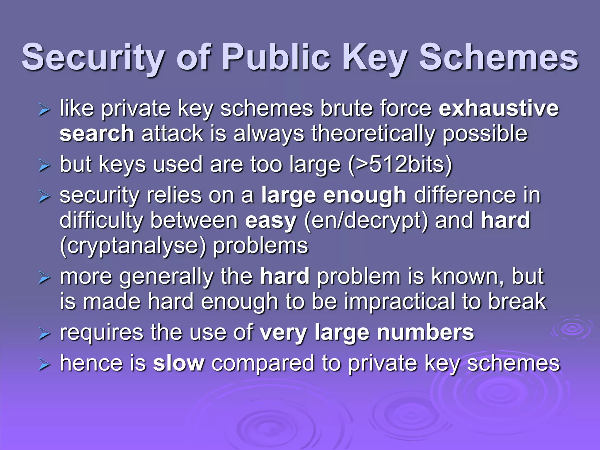 Security of Public Key Schemes
 like private key schemes brute force exhaustive
search attack is always theoretically possible
 but keys used are too large (>512bits)
 security relies on a large enough difference in
difficulty between easy (en/decrypt) and hard
(cryptanalyse) problems
 more generally the hard problem is known, but
is made hard enough to be impractical to break
 requires the use of very large numbers
 hence is slow compared to private key schemes
 
