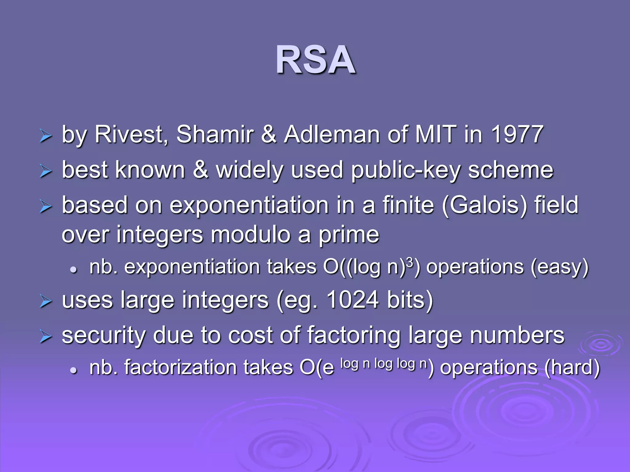 RSA
 by Rivest, Shamir & Adleman of MIT in 1977
 best known & widely used public-key scheme
 based on exponentiation in a finite (Galois) field
over integers modulo a prime
 nb. exponentiation takes O((log n)3) operations (easy)
 uses large integers (eg. 1024 bits)
 security due to cost of factoring large numbers
 nb. factorization takes O(e log n log log n) operations (hard)
 
