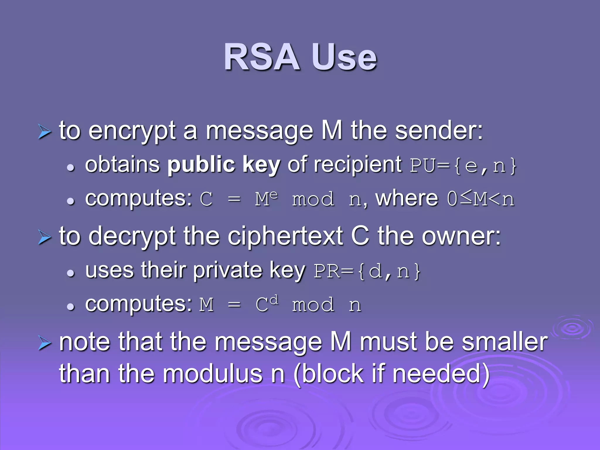 RSA Use
 to encrypt a message M the sender:
 obtains public key of recipient PU={e,n}
 computes: C = Me mod n, where 0≤M<n
 to decrypt the ciphertext C the owner:
 uses their private key PR={d,n}
 computes: M = Cd mod n
 note that the message M must be smaller
than the modulus n (block if needed)
 