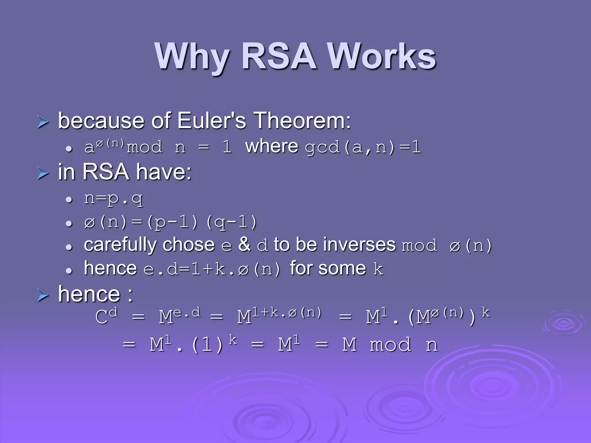 Why RSA Works
 because of Euler's Theorem:
 aø(n)mod n = 1 where gcd(a,n)=1
 in RSA have:
 n=p.q
 ø(n)=(p-1)(q-1)
 carefully chose e & d to be inverses mod ø(n)
 hence e.d=1+k.ø(n) for some k
 hence :
Cd = Me.d = M1+k.ø(n) = M1.(Mø(n))k
= M1.(1)k = M1 = M mod n
 