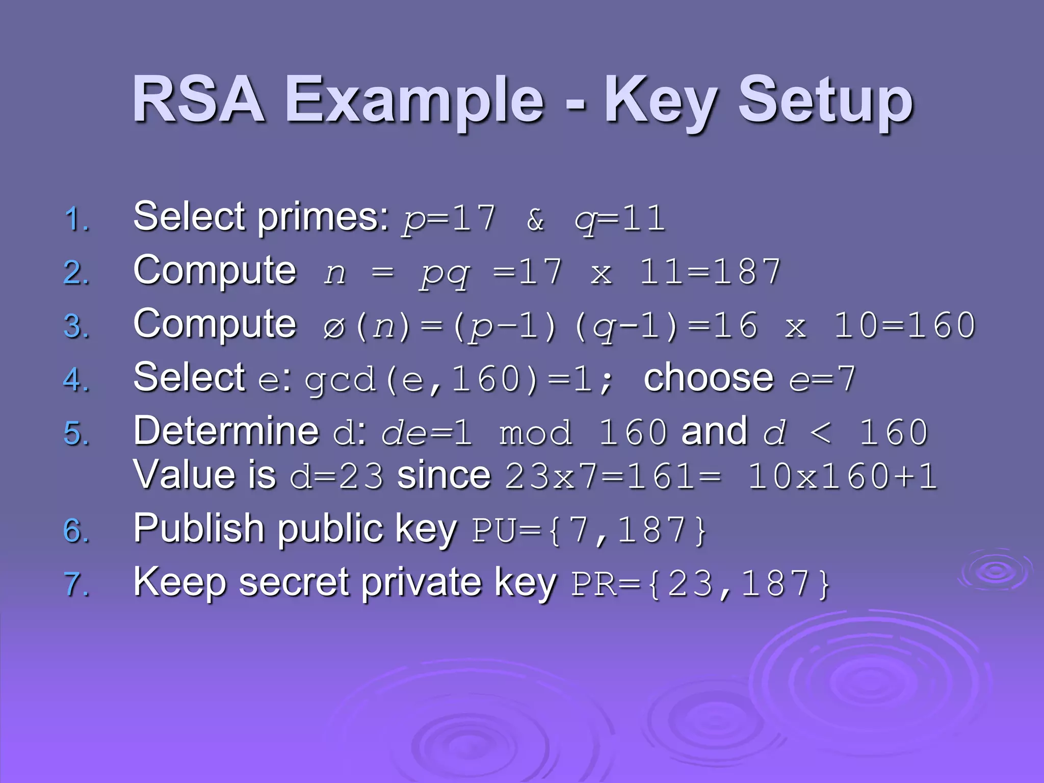 RSA Example - Key Setup
1. Select primes: p=17 & q=11
2. Compute n = pq =17 x 11=187
3. Compute ø(n)=(p–1)(q-1)=16 x 10=160
4. Select e: gcd(e,160)=1; choose e=7
5. Determine d: de=1 mod 160 and d < 160
Value is d=23 since 23x7=161= 10x160+1
6. Publish public key PU={7,187}
7. Keep secret private key PR={23,187}
 