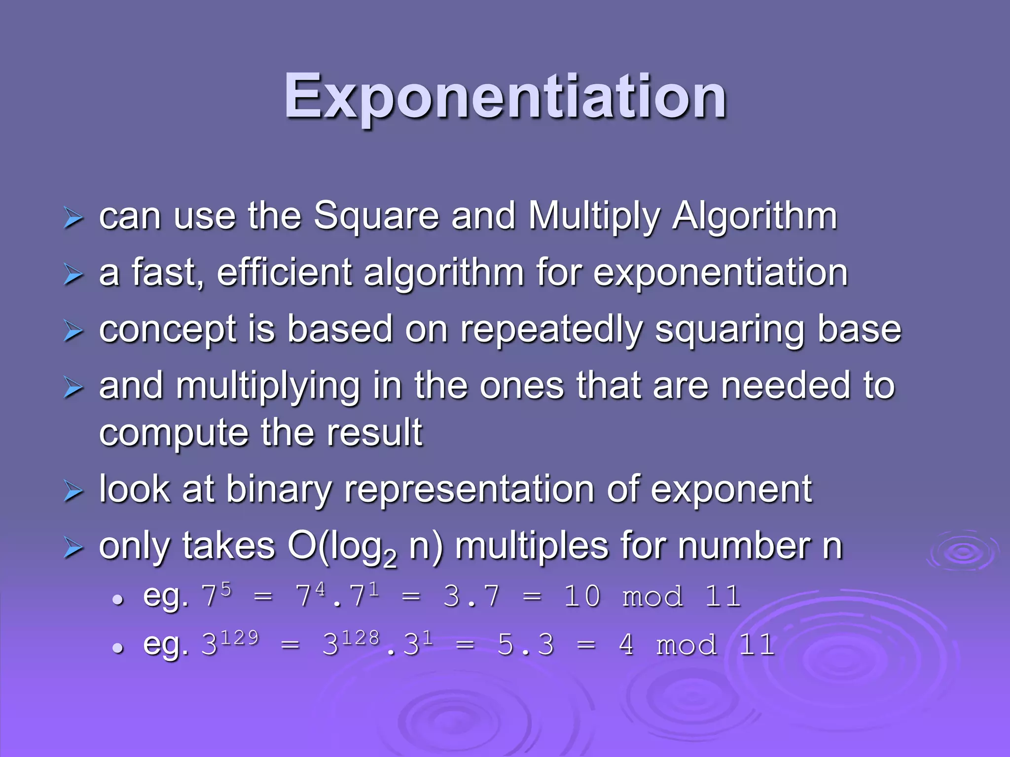 Exponentiation
 can use the Square and Multiply Algorithm
 a fast, efficient algorithm for exponentiation
 concept is based on repeatedly squaring base
 and multiplying in the ones that are needed to
compute the result
 look at binary representation of exponent
 only takes O(log2 n) multiples for number n
 eg. 75 = 74.71 = 3.7 = 10 mod 11
 eg. 3129 = 3128.31 = 5.3 = 4 mod 11
 