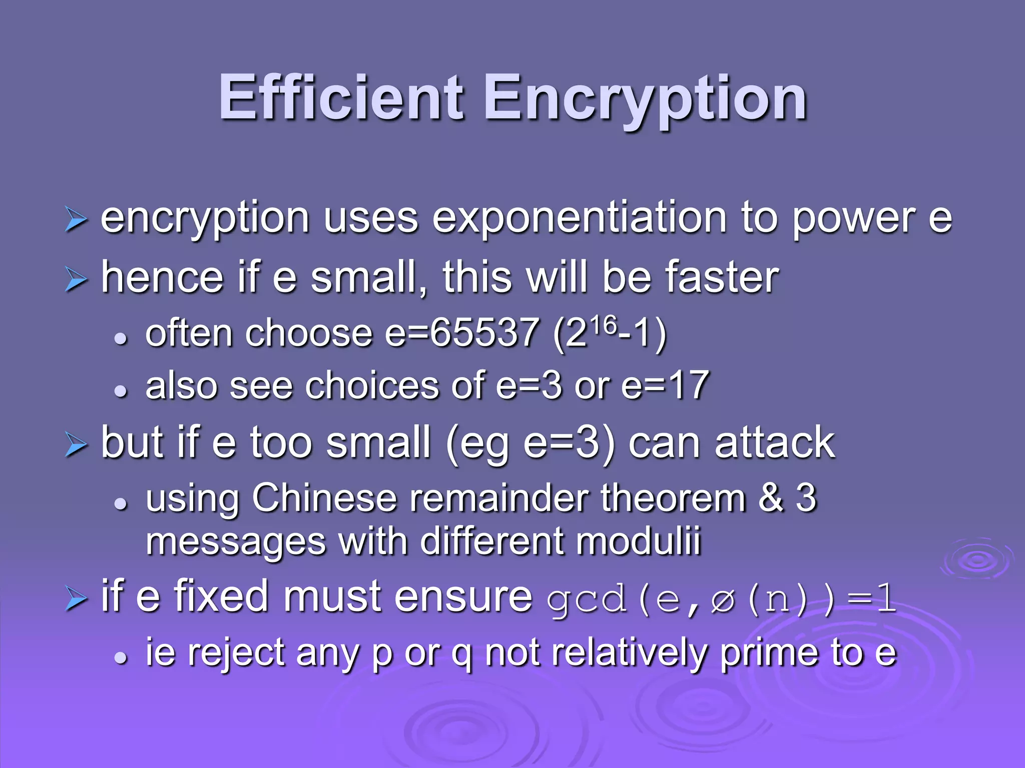 Efficient Encryption
 encryption uses exponentiation to power e
 hence if e small, this will be faster
 often choose e=65537 (216-1)
 also see choices of e=3 or e=17
 but if e too small (eg e=3) can attack
 using Chinese remainder theorem & 3
messages with different modulii
 if e fixed must ensure gcd(e,ø(n))=1
 ie reject any p or q not relatively prime to e
 