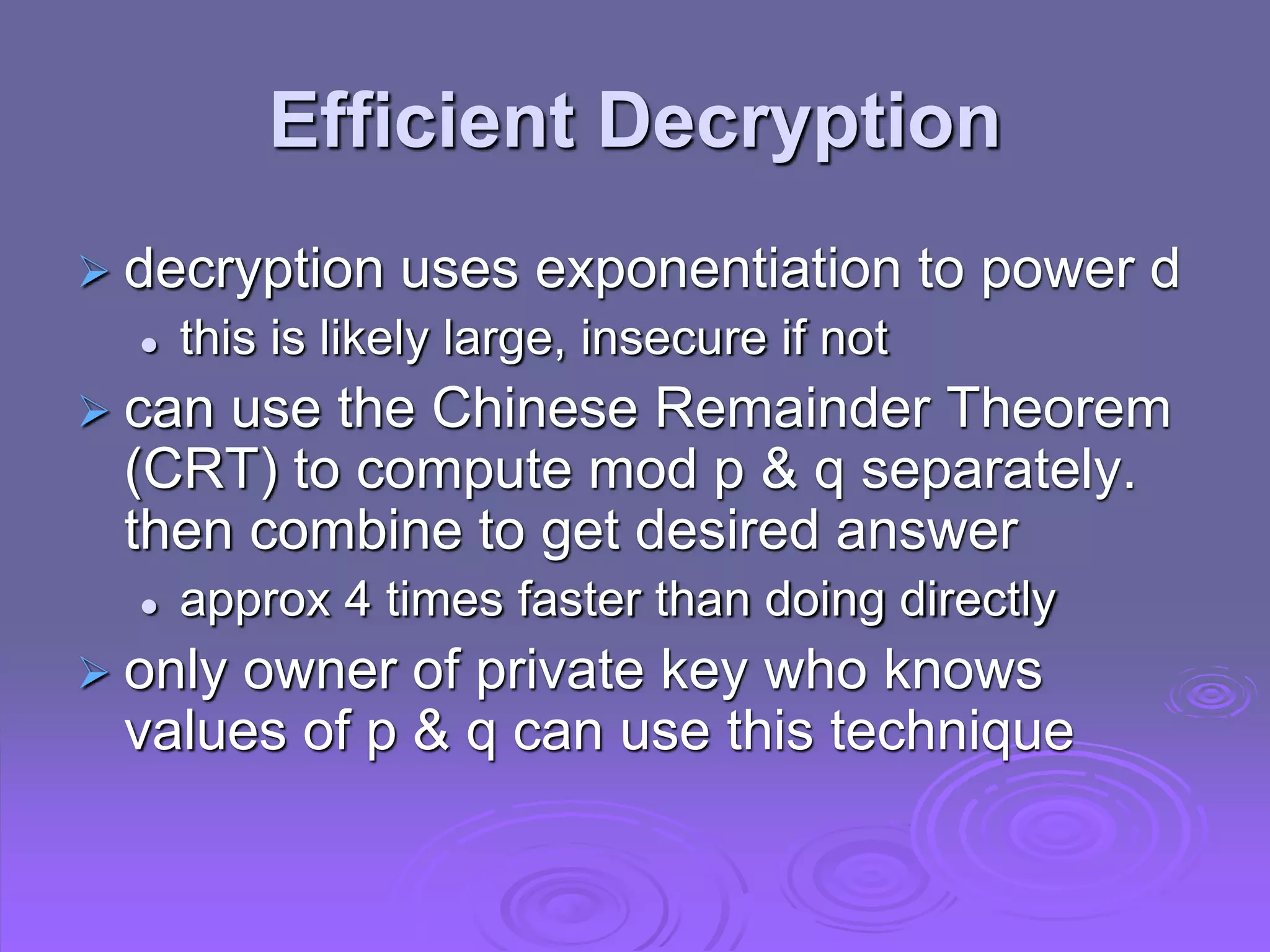 Efficient Decryption
 decryption uses exponentiation to power d
 this is likely large, insecure if not
 can use the Chinese Remainder Theorem
(CRT) to compute mod p & q separately.
then combine to get desired answer
 approx 4 times faster than doing directly
 only owner of private key who knows
values of p & q can use this technique
 