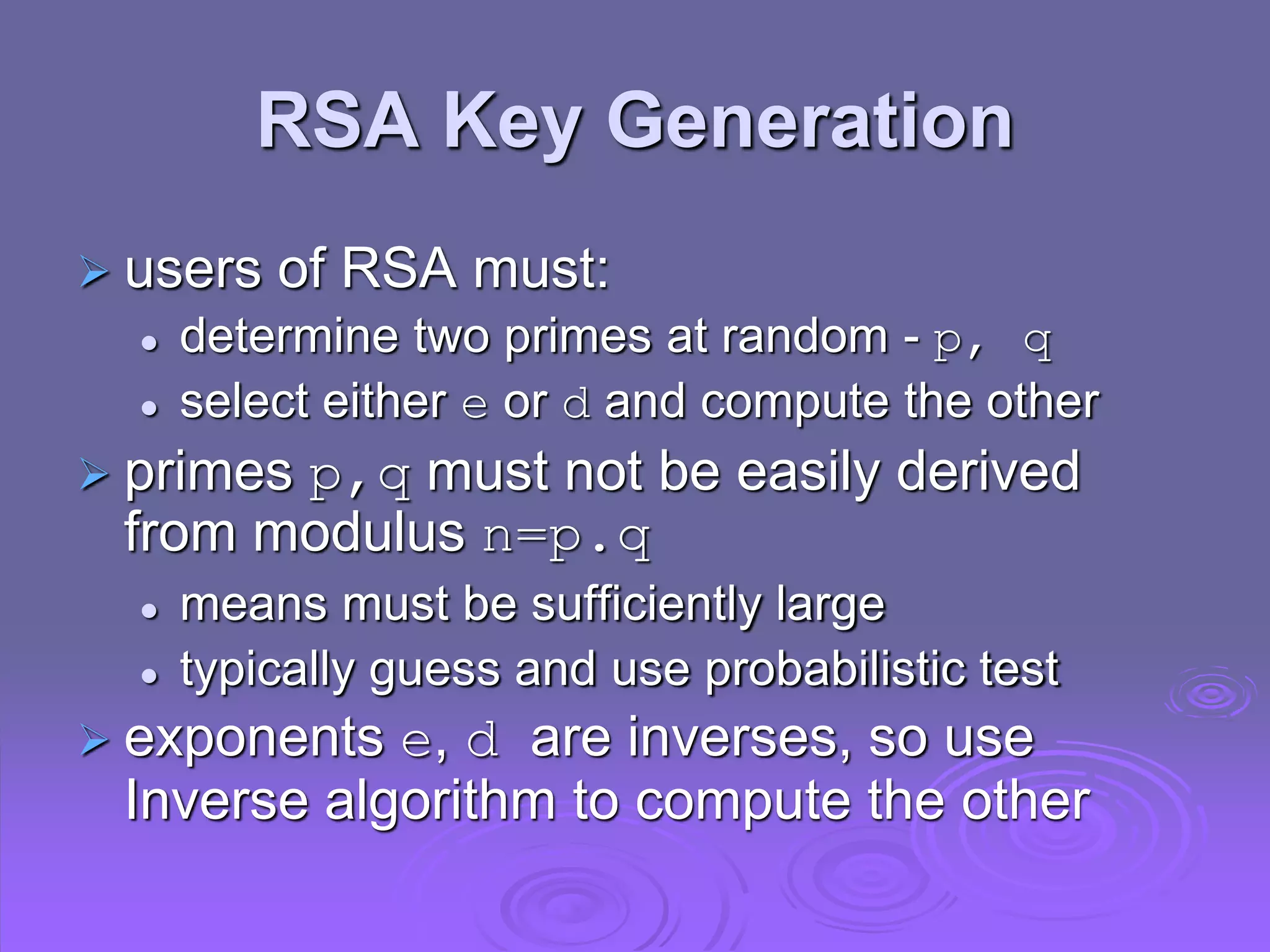 RSA Key Generation
 users of RSA must:
 determine two primes at random - p, q
 select either e or d and compute the other
 primes p,q must not be easily derived
from modulus n=p.q
 means must be sufficiently large
 typically guess and use probabilistic test
 exponents e, d are inverses, so use
Inverse algorithm to compute the other
 