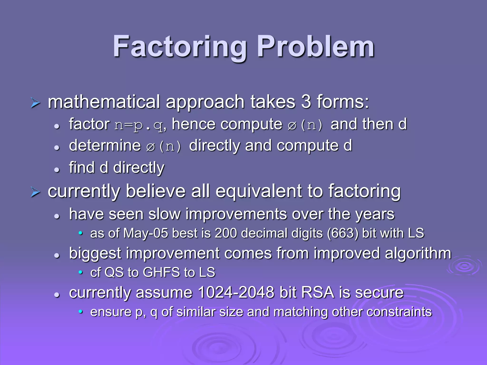 Factoring Problem
 mathematical approach takes 3 forms:
 factor n=p.q, hence compute ø(n) and then d
 determine ø(n) directly and compute d
 find d directly
 currently believe all equivalent to factoring
 have seen slow improvements over the years
• as of May-05 best is 200 decimal digits (663) bit with LS
 biggest improvement comes from improved algorithm
• cf QS to GHFS to LS
 currently assume 1024-2048 bit RSA is secure
• ensure p, q of similar size and matching other constraints
 