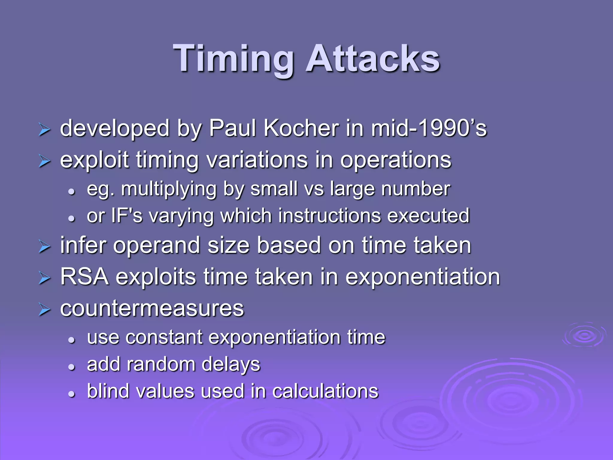 Timing Attacks
 developed by Paul Kocher in mid-1990’s
 exploit timing variations in operations
 eg. multiplying by small vs large number
 or IF's varying which instructions executed
 infer operand size based on time taken
 RSA exploits time taken in exponentiation
 countermeasures
 use constant exponentiation time
 add random delays
 blind values used in calculations
 